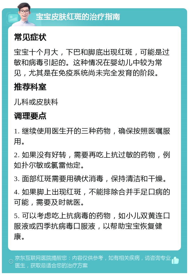 宝宝皮肤红斑的治疗指南 常见症状 宝宝十个月大，下巴和脚底出现红斑，可能是过敏和病毒引起的。这种情况在婴幼儿中较为常见，尤其是在免疫系统尚未完全发育的阶段。 推荐科室 儿科或皮肤科 调理要点 1. 继续使用医生开的三种药物，确保按照医嘱服用。 2. 如果没有好转，需要再吃上抗过敏的药物，例如扑尔敏或氯雷他定。 3. 面部红斑需要用碘伏消毒，保持清洁和干燥。 4. 如果脚上出现红斑，不能排除合并手足口病的可能，需要及时就医。 5. 可以考虑吃上抗病毒的药物，如小儿双黄连口服液或四季抗病毒口服液，以帮助宝宝恢复健康。