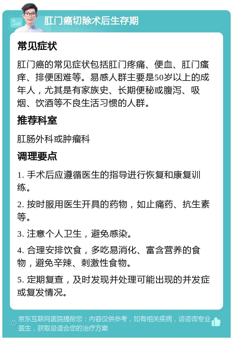 肛门癌切除术后生存期 常见症状 肛门癌的常见症状包括肛门疼痛、便血、肛门瘙痒、排便困难等。易感人群主要是50岁以上的成年人，尤其是有家族史、长期便秘或腹泻、吸烟、饮酒等不良生活习惯的人群。 推荐科室 肛肠外科或肿瘤科 调理要点 1. 手术后应遵循医生的指导进行恢复和康复训练。 2. 按时服用医生开具的药物，如止痛药、抗生素等。 3. 注意个人卫生，避免感染。 4. 合理安排饮食，多吃易消化、富含营养的食物，避免辛辣、刺激性食物。 5. 定期复查，及时发现并处理可能出现的并发症或复发情况。