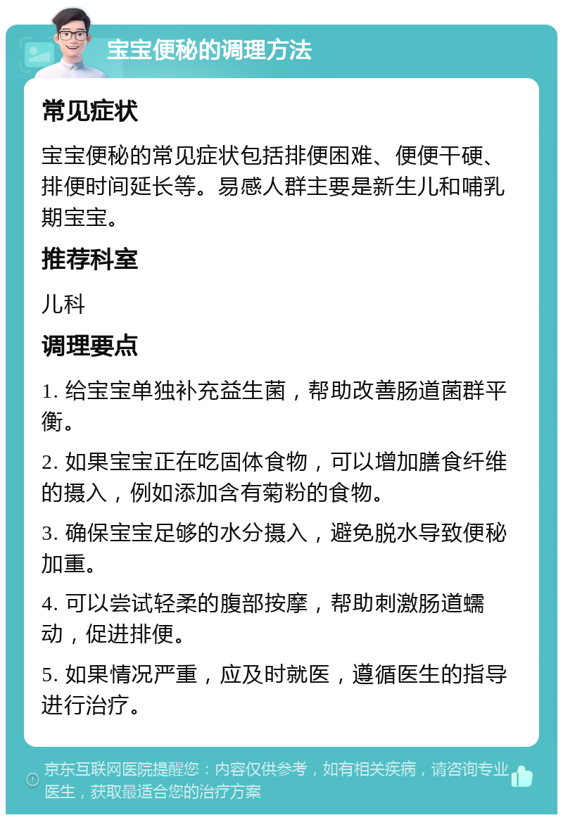 宝宝便秘的调理方法 常见症状 宝宝便秘的常见症状包括排便困难、便便干硬、排便时间延长等。易感人群主要是新生儿和哺乳期宝宝。 推荐科室 儿科 调理要点 1. 给宝宝单独补充益生菌，帮助改善肠道菌群平衡。 2. 如果宝宝正在吃固体食物，可以增加膳食纤维的摄入，例如添加含有菊粉的食物。 3. 确保宝宝足够的水分摄入，避免脱水导致便秘加重。 4. 可以尝试轻柔的腹部按摩，帮助刺激肠道蠕动，促进排便。 5. 如果情况严重，应及时就医，遵循医生的指导进行治疗。