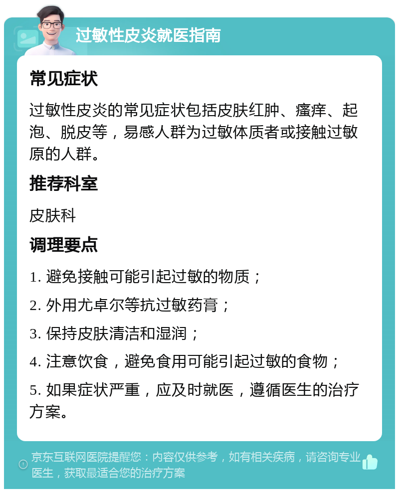 过敏性皮炎就医指南 常见症状 过敏性皮炎的常见症状包括皮肤红肿、瘙痒、起泡、脱皮等，易感人群为过敏体质者或接触过敏原的人群。 推荐科室 皮肤科 调理要点 1. 避免接触可能引起过敏的物质； 2. 外用尤卓尔等抗过敏药膏； 3. 保持皮肤清洁和湿润； 4. 注意饮食，避免食用可能引起过敏的食物； 5. 如果症状严重，应及时就医，遵循医生的治疗方案。