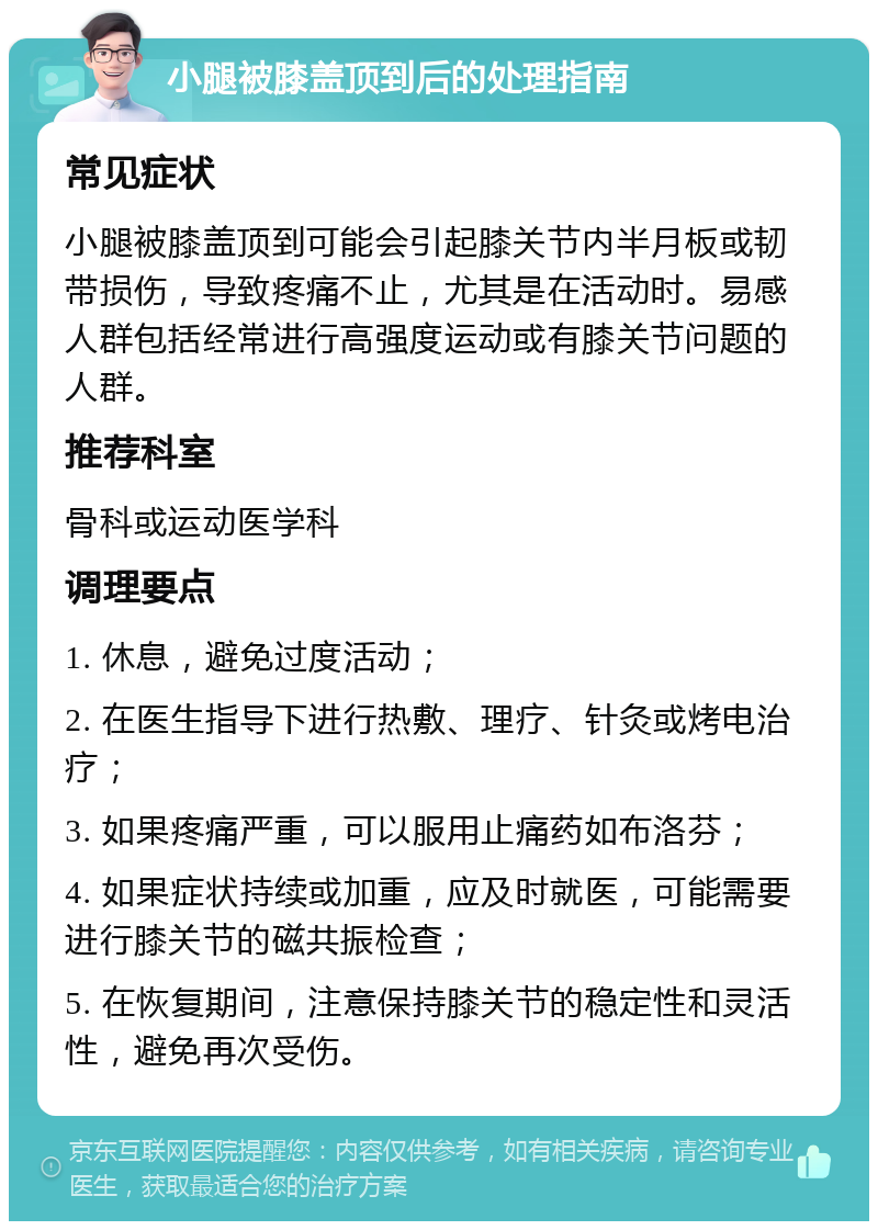 小腿被膝盖顶到后的处理指南 常见症状 小腿被膝盖顶到可能会引起膝关节内半月板或韧带损伤，导致疼痛不止，尤其是在活动时。易感人群包括经常进行高强度运动或有膝关节问题的人群。 推荐科室 骨科或运动医学科 调理要点 1. 休息，避免过度活动； 2. 在医生指导下进行热敷、理疗、针灸或烤电治疗； 3. 如果疼痛严重，可以服用止痛药如布洛芬； 4. 如果症状持续或加重，应及时就医，可能需要进行膝关节的磁共振检查； 5. 在恢复期间，注意保持膝关节的稳定性和灵活性，避免再次受伤。