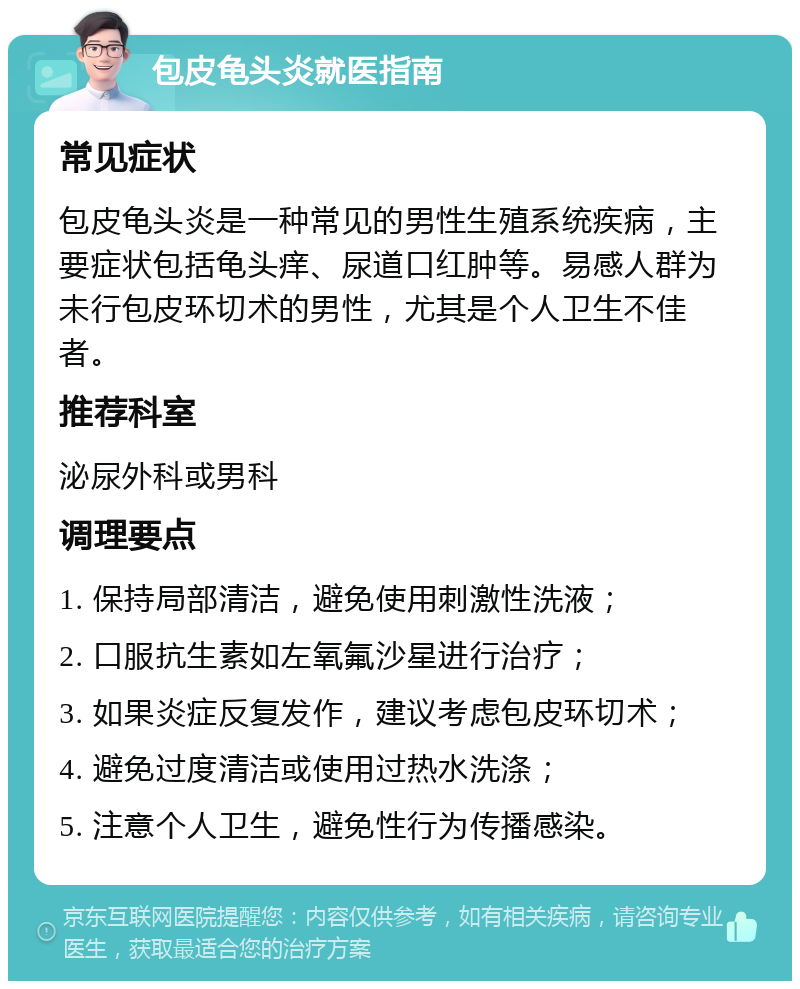 包皮龟头炎就医指南 常见症状 包皮龟头炎是一种常见的男性生殖系统疾病，主要症状包括龟头痒、尿道口红肿等。易感人群为未行包皮环切术的男性，尤其是个人卫生不佳者。 推荐科室 泌尿外科或男科 调理要点 1. 保持局部清洁，避免使用刺激性洗液； 2. 口服抗生素如左氧氟沙星进行治疗； 3. 如果炎症反复发作，建议考虑包皮环切术； 4. 避免过度清洁或使用过热水洗涤； 5. 注意个人卫生，避免性行为传播感染。