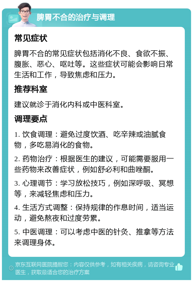 脾胃不合的治疗与调理 常见症状 脾胃不合的常见症状包括消化不良、食欲不振、腹胀、恶心、呕吐等。这些症状可能会影响日常生活和工作，导致焦虑和压力。 推荐科室 建议就诊于消化内科或中医科室。 调理要点 1. 饮食调理：避免过度饮酒、吃辛辣或油腻食物，多吃易消化的食物。 2. 药物治疗：根据医生的建议，可能需要服用一些药物来改善症状，例如舒必利和曲唑酮。 3. 心理调节：学习放松技巧，例如深呼吸、冥想等，来减轻焦虑和压力。 4. 生活方式调整：保持规律的作息时间，适当运动，避免熬夜和过度劳累。 5. 中医调理：可以考虑中医的针灸、推拿等方法来调理身体。