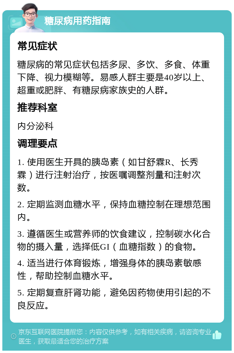 糖尿病用药指南 常见症状 糖尿病的常见症状包括多尿、多饮、多食、体重下降、视力模糊等。易感人群主要是40岁以上、超重或肥胖、有糖尿病家族史的人群。 推荐科室 内分泌科 调理要点 1. 使用医生开具的胰岛素（如甘舒霖R、长秀霖）进行注射治疗，按医嘱调整剂量和注射次数。 2. 定期监测血糖水平，保持血糖控制在理想范围内。 3. 遵循医生或营养师的饮食建议，控制碳水化合物的摄入量，选择低GI（血糖指数）的食物。 4. 适当进行体育锻炼，增强身体的胰岛素敏感性，帮助控制血糖水平。 5. 定期复查肝肾功能，避免因药物使用引起的不良反应。