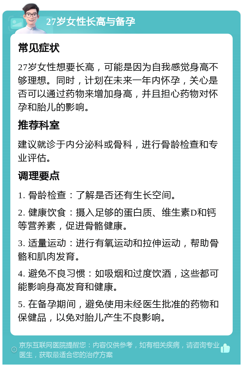 27岁女性长高与备孕 常见症状 27岁女性想要长高，可能是因为自我感觉身高不够理想。同时，计划在未来一年内怀孕，关心是否可以通过药物来增加身高，并且担心药物对怀孕和胎儿的影响。 推荐科室 建议就诊于内分泌科或骨科，进行骨龄检查和专业评估。 调理要点 1. 骨龄检查：了解是否还有生长空间。 2. 健康饮食：摄入足够的蛋白质、维生素D和钙等营养素，促进骨骼健康。 3. 适量运动：进行有氧运动和拉伸运动，帮助骨骼和肌肉发育。 4. 避免不良习惯：如吸烟和过度饮酒，这些都可能影响身高发育和健康。 5. 在备孕期间，避免使用未经医生批准的药物和保健品，以免对胎儿产生不良影响。