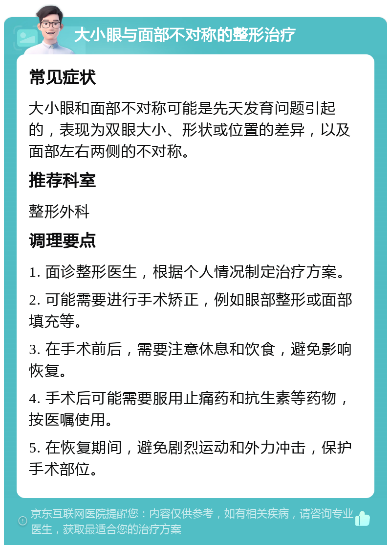 大小眼与面部不对称的整形治疗 常见症状 大小眼和面部不对称可能是先天发育问题引起的，表现为双眼大小、形状或位置的差异，以及面部左右两侧的不对称。 推荐科室 整形外科 调理要点 1. 面诊整形医生，根据个人情况制定治疗方案。 2. 可能需要进行手术矫正，例如眼部整形或面部填充等。 3. 在手术前后，需要注意休息和饮食，避免影响恢复。 4. 手术后可能需要服用止痛药和抗生素等药物，按医嘱使用。 5. 在恢复期间，避免剧烈运动和外力冲击，保护手术部位。