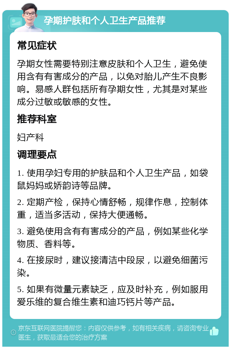 孕期护肤和个人卫生产品推荐 常见症状 孕期女性需要特别注意皮肤和个人卫生，避免使用含有有害成分的产品，以免对胎儿产生不良影响。易感人群包括所有孕期女性，尤其是对某些成分过敏或敏感的女性。 推荐科室 妇产科 调理要点 1. 使用孕妇专用的护肤品和个人卫生产品，如袋鼠妈妈或娇韵诗等品牌。 2. 定期产检，保持心情舒畅，规律作息，控制体重，适当多活动，保持大便通畅。 3. 避免使用含有有害成分的产品，例如某些化学物质、香料等。 4. 在接尿时，建议接清洁中段尿，以避免细菌污染。 5. 如果有微量元素缺乏，应及时补充，例如服用爱乐维的复合维生素和迪巧钙片等产品。