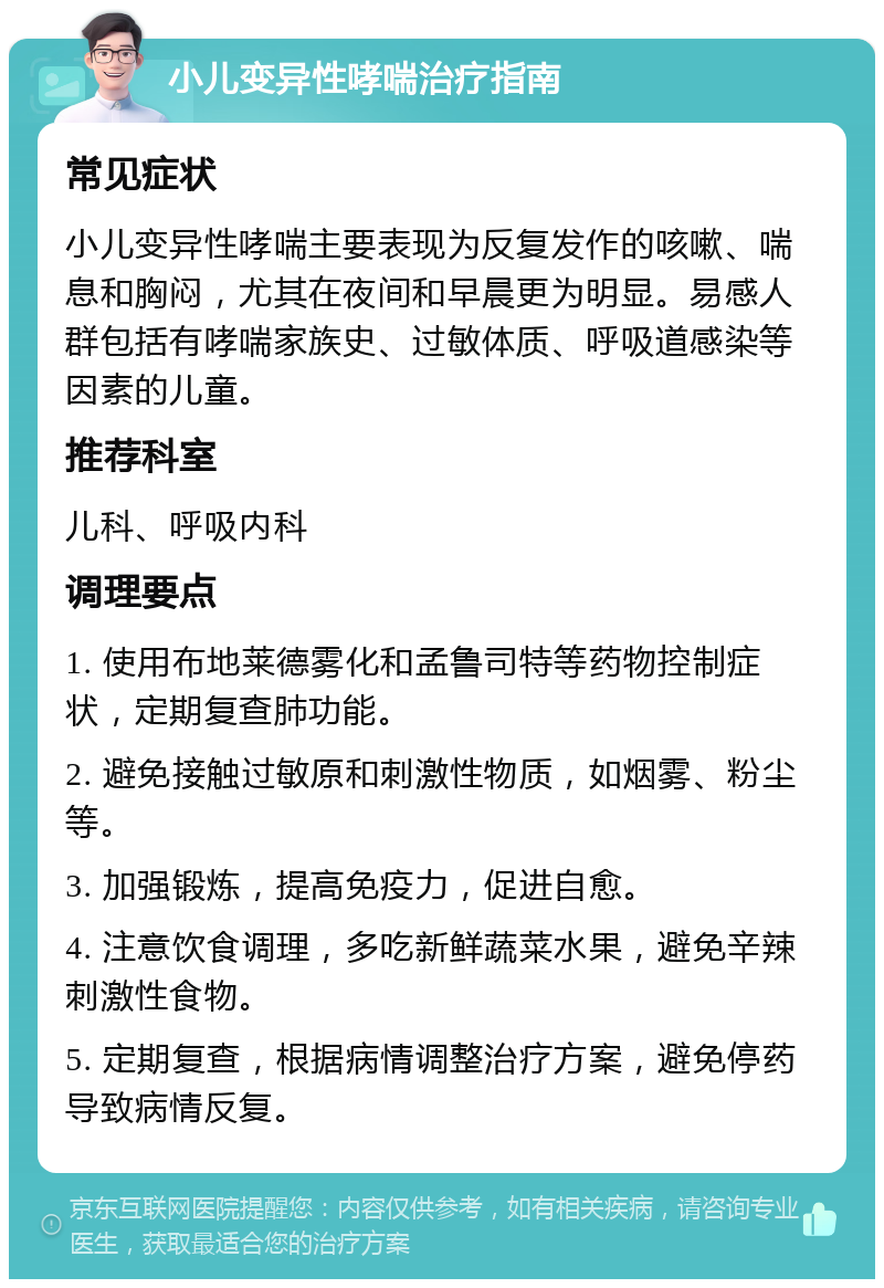 小儿变异性哮喘治疗指南 常见症状 小儿变异性哮喘主要表现为反复发作的咳嗽、喘息和胸闷，尤其在夜间和早晨更为明显。易感人群包括有哮喘家族史、过敏体质、呼吸道感染等因素的儿童。 推荐科室 儿科、呼吸内科 调理要点 1. 使用布地莱德雾化和孟鲁司特等药物控制症状，定期复查肺功能。 2. 避免接触过敏原和刺激性物质，如烟雾、粉尘等。 3. 加强锻炼，提高免疫力，促进自愈。 4. 注意饮食调理，多吃新鲜蔬菜水果，避免辛辣刺激性食物。 5. 定期复查，根据病情调整治疗方案，避免停药导致病情反复。