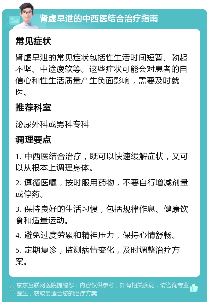 肾虚早泄的中西医结合治疗指南 常见症状 肾虚早泄的常见症状包括性生活时间短暂、勃起不坚、中途疲软等。这些症状可能会对患者的自信心和性生活质量产生负面影响，需要及时就医。 推荐科室 泌尿外科或男科专科 调理要点 1. 中西医结合治疗，既可以快速缓解症状，又可以从根本上调理身体。 2. 遵循医嘱，按时服用药物，不要自行增减剂量或停药。 3. 保持良好的生活习惯，包括规律作息、健康饮食和适量运动。 4. 避免过度劳累和精神压力，保持心情舒畅。 5. 定期复诊，监测病情变化，及时调整治疗方案。