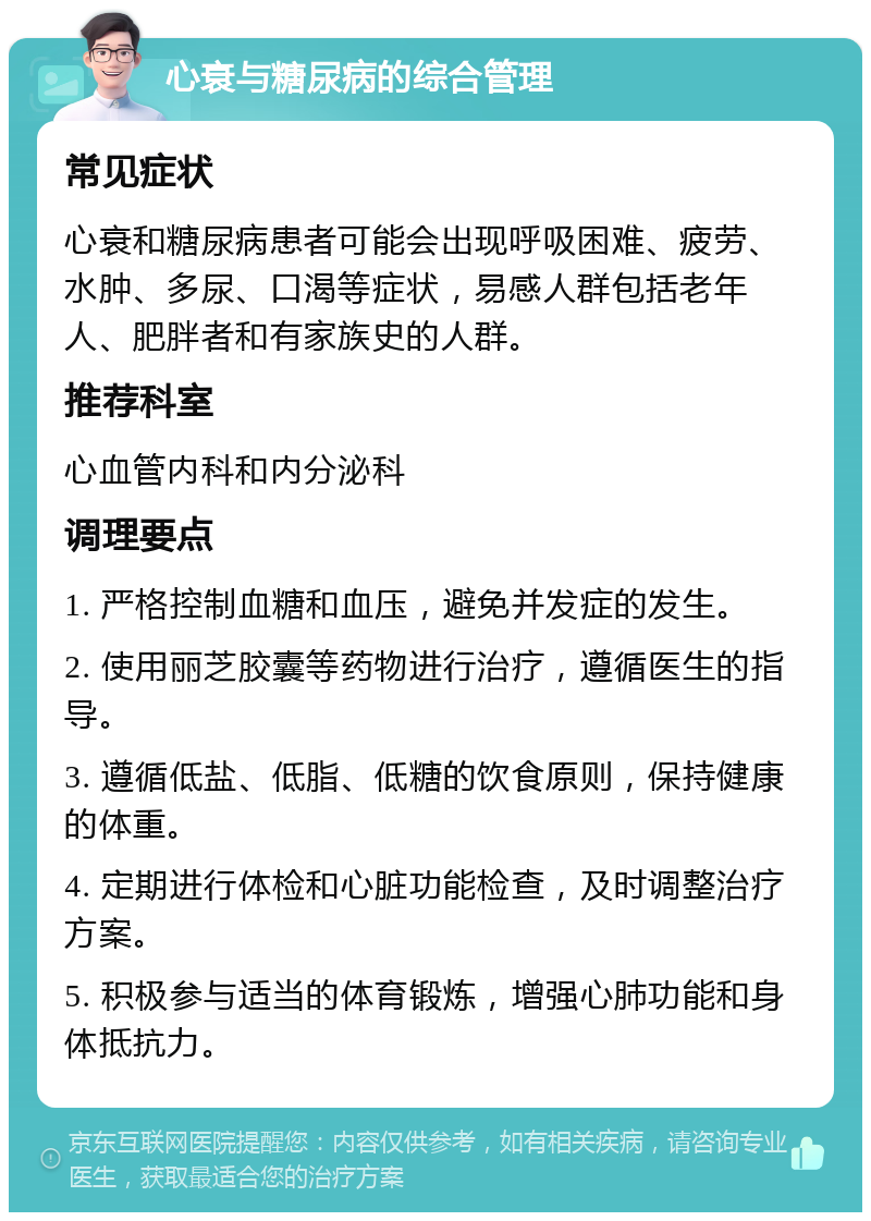 心衰与糖尿病的综合管理 常见症状 心衰和糖尿病患者可能会出现呼吸困难、疲劳、水肿、多尿、口渴等症状，易感人群包括老年人、肥胖者和有家族史的人群。 推荐科室 心血管内科和内分泌科 调理要点 1. 严格控制血糖和血压，避免并发症的发生。 2. 使用丽芝胶囊等药物进行治疗，遵循医生的指导。 3. 遵循低盐、低脂、低糖的饮食原则，保持健康的体重。 4. 定期进行体检和心脏功能检查，及时调整治疗方案。 5. 积极参与适当的体育锻炼，增强心肺功能和身体抵抗力。