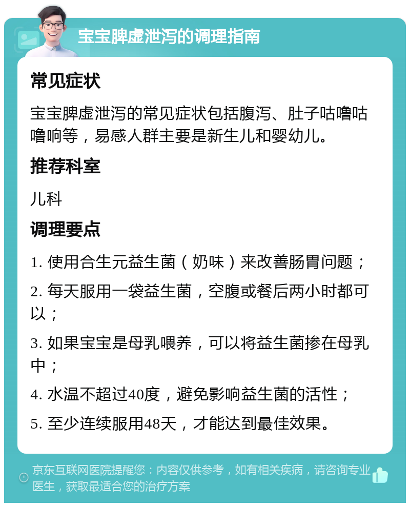 宝宝脾虚泄泻的调理指南 常见症状 宝宝脾虚泄泻的常见症状包括腹泻、肚子咕噜咕噜响等，易感人群主要是新生儿和婴幼儿。 推荐科室 儿科 调理要点 1. 使用合生元益生菌（奶味）来改善肠胃问题； 2. 每天服用一袋益生菌，空腹或餐后两小时都可以； 3. 如果宝宝是母乳喂养，可以将益生菌掺在母乳中； 4. 水温不超过40度，避免影响益生菌的活性； 5. 至少连续服用48天，才能达到最佳效果。