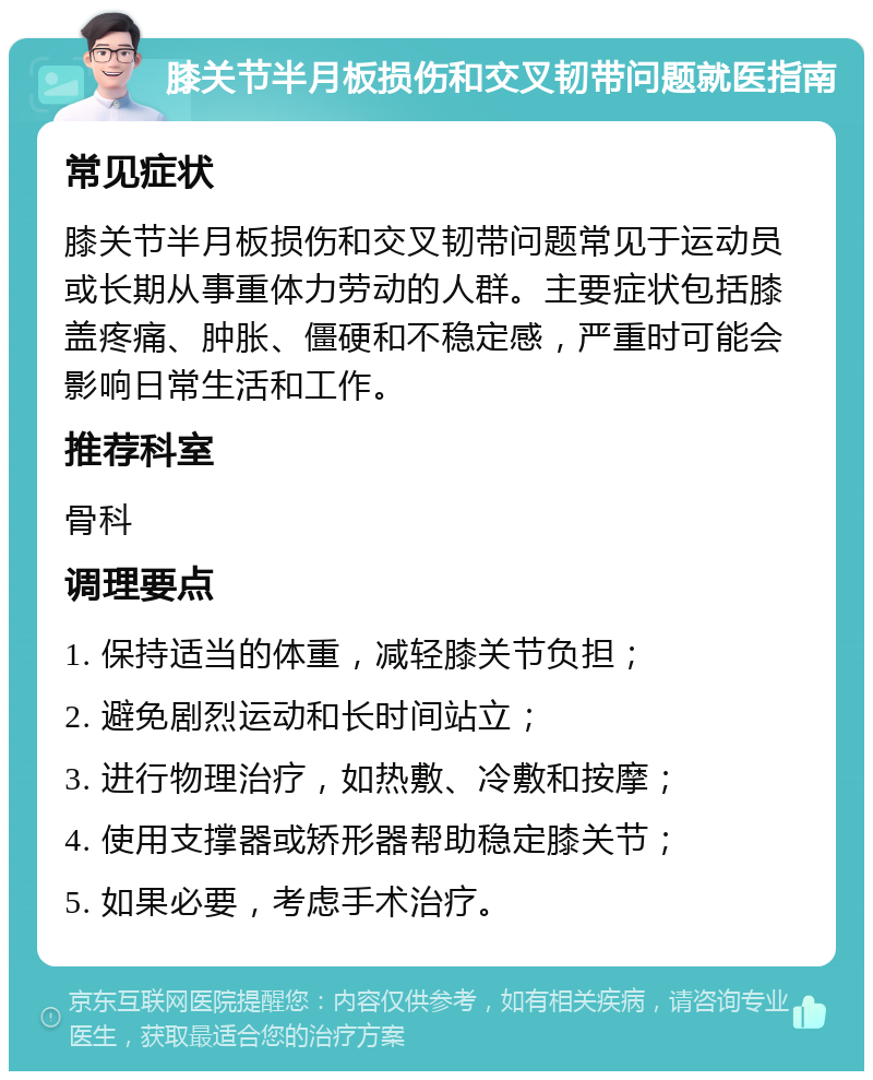 膝关节半月板损伤和交叉韧带问题就医指南 常见症状 膝关节半月板损伤和交叉韧带问题常见于运动员或长期从事重体力劳动的人群。主要症状包括膝盖疼痛、肿胀、僵硬和不稳定感，严重时可能会影响日常生活和工作。 推荐科室 骨科 调理要点 1. 保持适当的体重，减轻膝关节负担； 2. 避免剧烈运动和长时间站立； 3. 进行物理治疗，如热敷、冷敷和按摩； 4. 使用支撑器或矫形器帮助稳定膝关节； 5. 如果必要，考虑手术治疗。