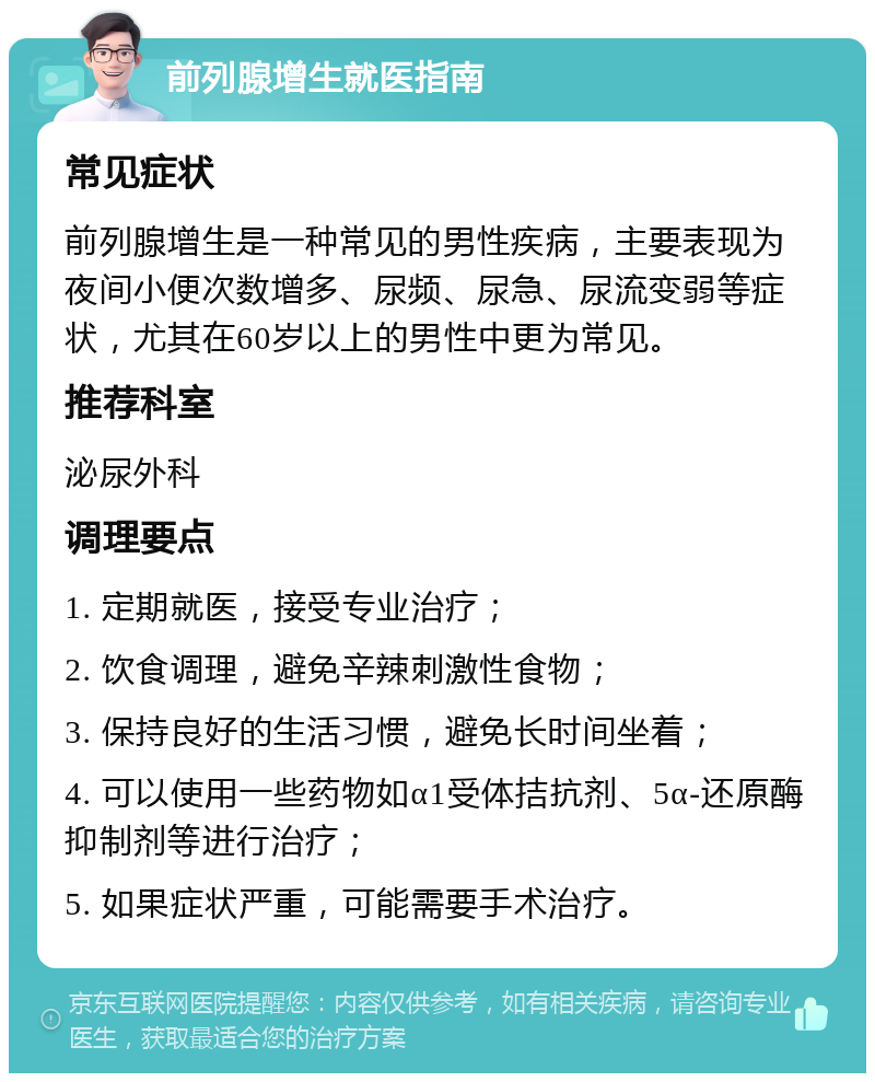 前列腺增生就医指南 常见症状 前列腺增生是一种常见的男性疾病，主要表现为夜间小便次数增多、尿频、尿急、尿流变弱等症状，尤其在60岁以上的男性中更为常见。 推荐科室 泌尿外科 调理要点 1. 定期就医，接受专业治疗； 2. 饮食调理，避免辛辣刺激性食物； 3. 保持良好的生活习惯，避免长时间坐着； 4. 可以使用一些药物如α1受体拮抗剂、5α-还原酶抑制剂等进行治疗； 5. 如果症状严重，可能需要手术治疗。