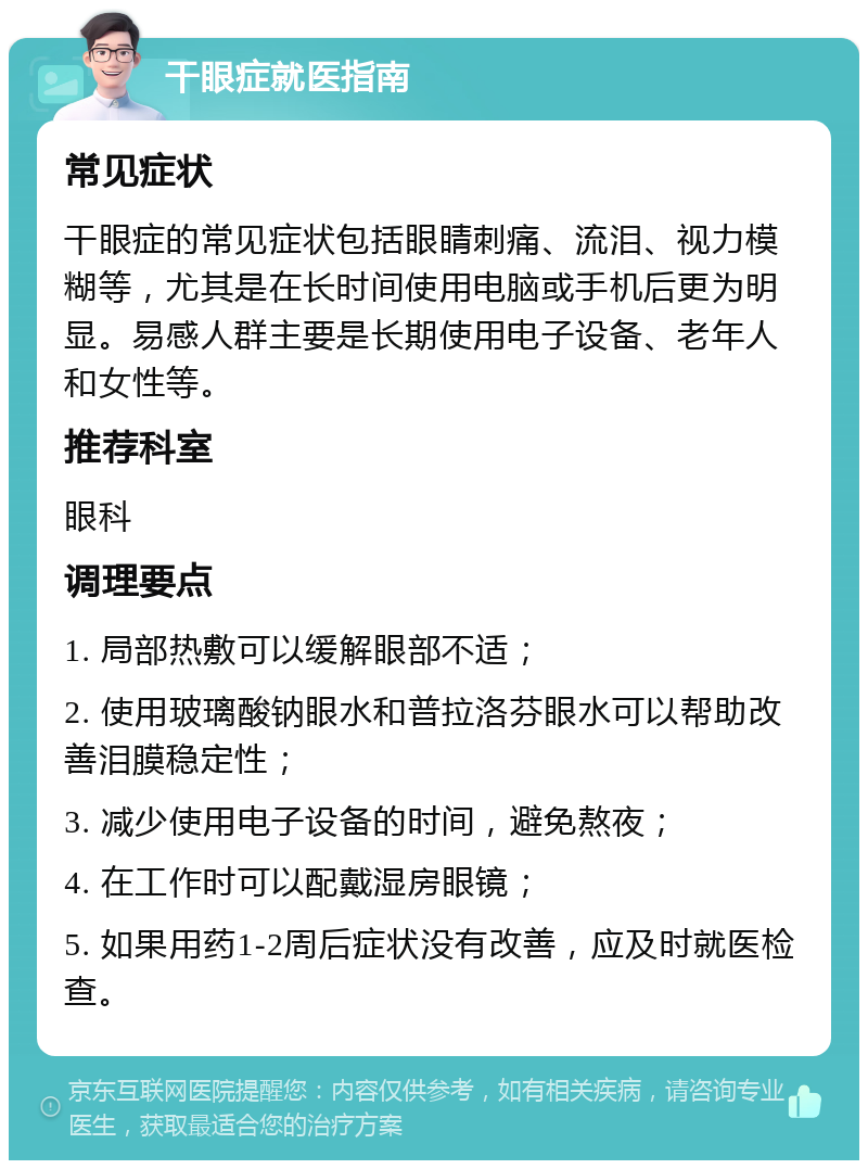 干眼症就医指南 常见症状 干眼症的常见症状包括眼睛刺痛、流泪、视力模糊等，尤其是在长时间使用电脑或手机后更为明显。易感人群主要是长期使用电子设备、老年人和女性等。 推荐科室 眼科 调理要点 1. 局部热敷可以缓解眼部不适； 2. 使用玻璃酸钠眼水和普拉洛芬眼水可以帮助改善泪膜稳定性； 3. 减少使用电子设备的时间，避免熬夜； 4. 在工作时可以配戴湿房眼镜； 5. 如果用药1-2周后症状没有改善，应及时就医检查。