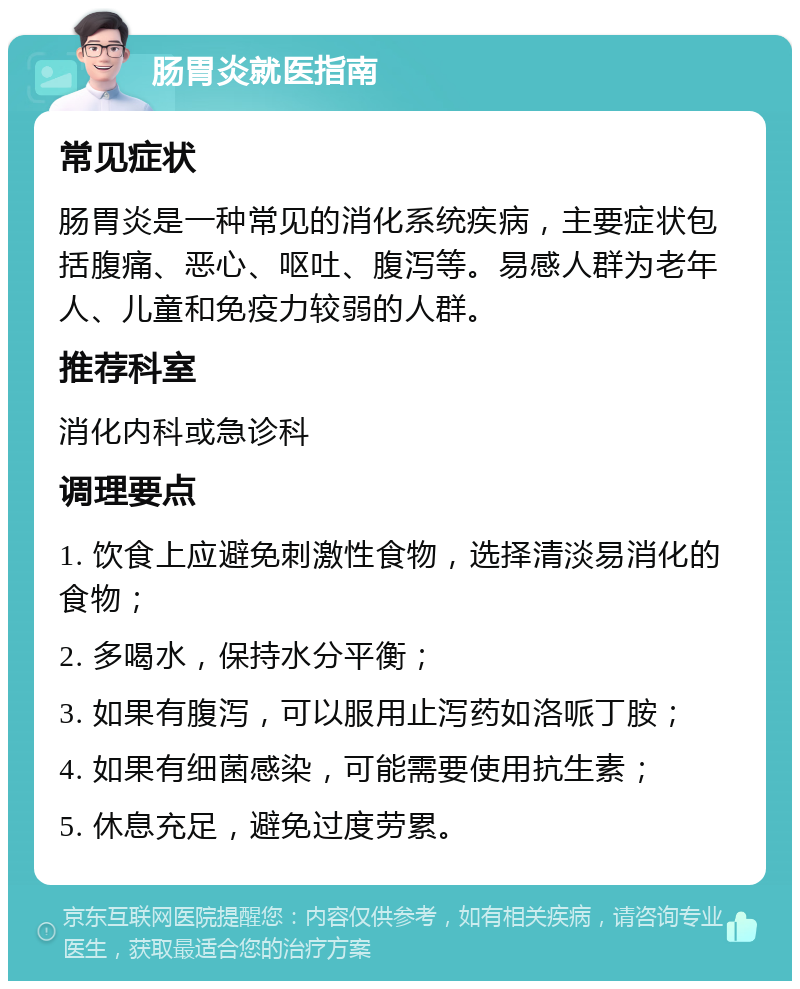 肠胃炎就医指南 常见症状 肠胃炎是一种常见的消化系统疾病，主要症状包括腹痛、恶心、呕吐、腹泻等。易感人群为老年人、儿童和免疫力较弱的人群。 推荐科室 消化内科或急诊科 调理要点 1. 饮食上应避免刺激性食物，选择清淡易消化的食物； 2. 多喝水，保持水分平衡； 3. 如果有腹泻，可以服用止泻药如洛哌丁胺； 4. 如果有细菌感染，可能需要使用抗生素； 5. 休息充足，避免过度劳累。