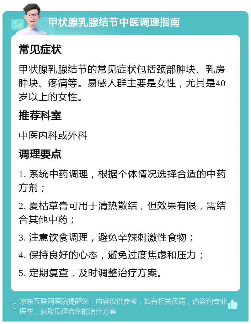 甲状腺乳腺结节中医调理指南 常见症状 甲状腺乳腺结节的常见症状包括颈部肿块、乳房肿块、疼痛等。易感人群主要是女性，尤其是40岁以上的女性。 推荐科室 中医内科或外科 调理要点 1. 系统中药调理，根据个体情况选择合适的中药方剂； 2. 夏枯草膏可用于清热散结，但效果有限，需结合其他中药； 3. 注意饮食调理，避免辛辣刺激性食物； 4. 保持良好的心态，避免过度焦虑和压力； 5. 定期复查，及时调整治疗方案。