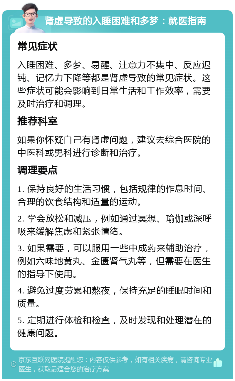 肾虚导致的入睡困难和多梦：就医指南 常见症状 入睡困难、多梦、易醒、注意力不集中、反应迟钝、记忆力下降等都是肾虚导致的常见症状。这些症状可能会影响到日常生活和工作效率，需要及时治疗和调理。 推荐科室 如果你怀疑自己有肾虚问题，建议去综合医院的中医科或男科进行诊断和治疗。 调理要点 1. 保持良好的生活习惯，包括规律的作息时间、合理的饮食结构和适量的运动。 2. 学会放松和减压，例如通过冥想、瑜伽或深呼吸来缓解焦虑和紧张情绪。 3. 如果需要，可以服用一些中成药来辅助治疗，例如六味地黄丸、金匮肾气丸等，但需要在医生的指导下使用。 4. 避免过度劳累和熬夜，保持充足的睡眠时间和质量。 5. 定期进行体检和检查，及时发现和处理潜在的健康问题。