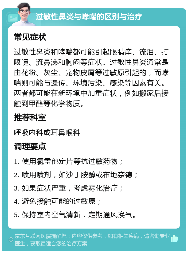 过敏性鼻炎与哮喘的区别与治疗 常见症状 过敏性鼻炎和哮喘都可能引起眼睛痒、流泪、打喷嚏、流鼻涕和胸闷等症状。过敏性鼻炎通常是由花粉、灰尘、宠物皮屑等过敏原引起的，而哮喘则可能与遗传、环境污染、感染等因素有关。两者都可能在新环境中加重症状，例如搬家后接触到甲醛等化学物质。 推荐科室 呼吸内科或耳鼻喉科 调理要点 1. 使用氯雷他定片等抗过敏药物； 2. 喷用喷剂，如沙丁胺醇或布地奈德； 3. 如果症状严重，考虑雾化治疗； 4. 避免接触可能的过敏原； 5. 保持室内空气清新，定期通风换气。