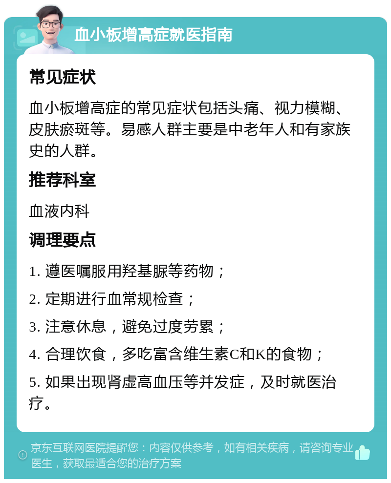 血小板增高症就医指南 常见症状 血小板增高症的常见症状包括头痛、视力模糊、皮肤瘀斑等。易感人群主要是中老年人和有家族史的人群。 推荐科室 血液内科 调理要点 1. 遵医嘱服用羟基脲等药物； 2. 定期进行血常规检查； 3. 注意休息，避免过度劳累； 4. 合理饮食，多吃富含维生素C和K的食物； 5. 如果出现肾虚高血压等并发症，及时就医治疗。