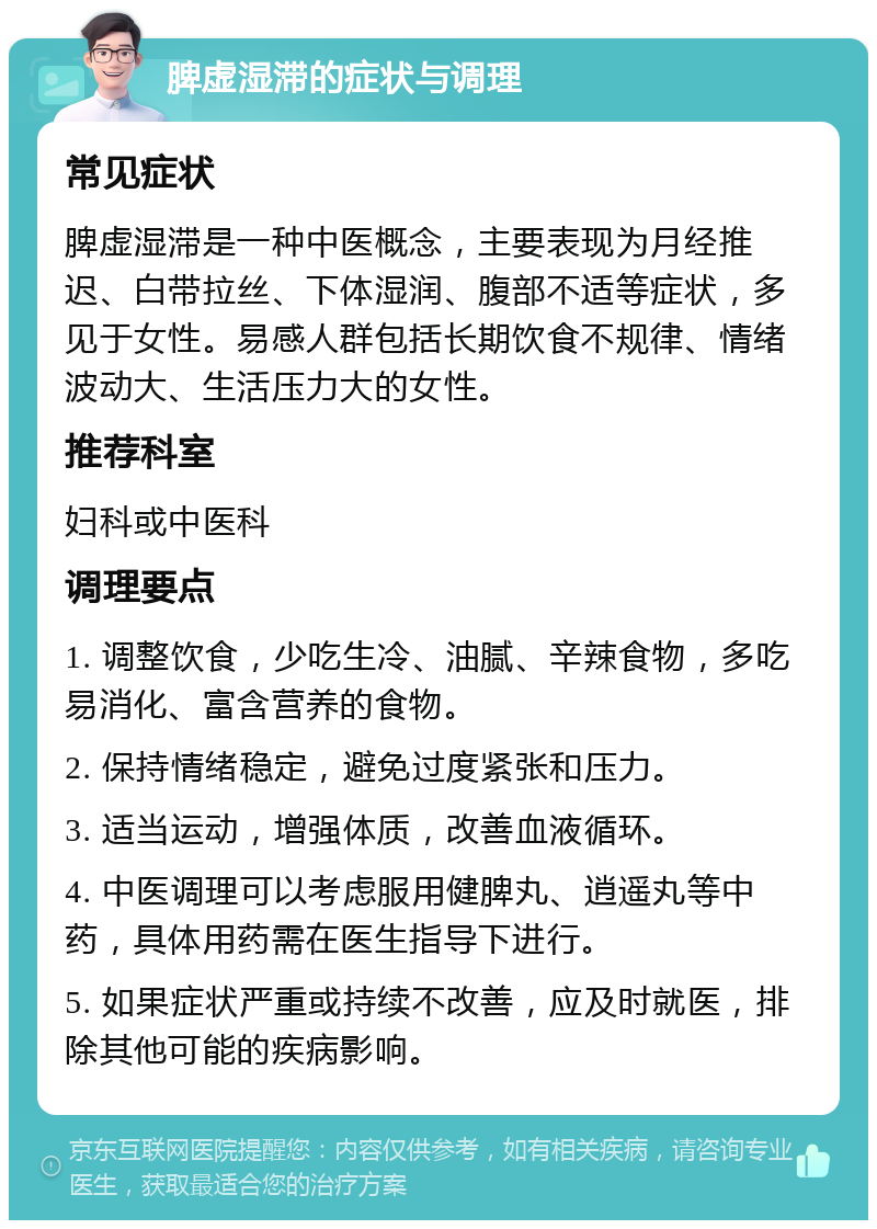 脾虚湿滞的症状与调理 常见症状 脾虚湿滞是一种中医概念，主要表现为月经推迟、白带拉丝、下体湿润、腹部不适等症状，多见于女性。易感人群包括长期饮食不规律、情绪波动大、生活压力大的女性。 推荐科室 妇科或中医科 调理要点 1. 调整饮食，少吃生冷、油腻、辛辣食物，多吃易消化、富含营养的食物。 2. 保持情绪稳定，避免过度紧张和压力。 3. 适当运动，增强体质，改善血液循环。 4. 中医调理可以考虑服用健脾丸、逍遥丸等中药，具体用药需在医生指导下进行。 5. 如果症状严重或持续不改善，应及时就医，排除其他可能的疾病影响。