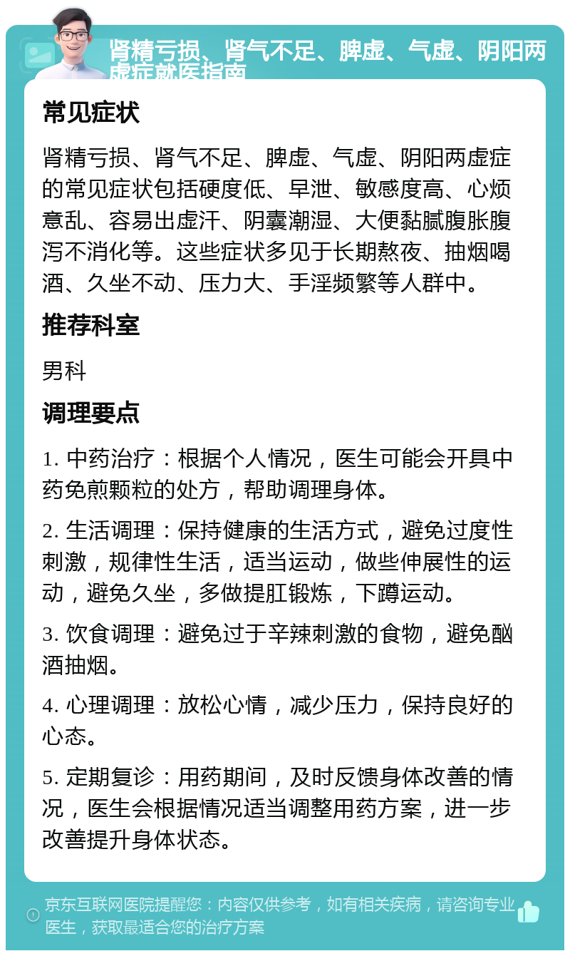 肾精亏损、肾气不足、脾虚、气虚、阴阳两虚症就医指南 常见症状 肾精亏损、肾气不足、脾虚、气虚、阴阳两虚症的常见症状包括硬度低、早泄、敏感度高、心烦意乱、容易出虚汗、阴囊潮湿、大便黏腻腹胀腹泻不消化等。这些症状多见于长期熬夜、抽烟喝酒、久坐不动、压力大、手淫频繁等人群中。 推荐科室 男科 调理要点 1. 中药治疗：根据个人情况，医生可能会开具中药免煎颗粒的处方，帮助调理身体。 2. 生活调理：保持健康的生活方式，避免过度性刺激，规律性生活，适当运动，做些伸展性的运动，避免久坐，多做提肛锻炼，下蹲运动。 3. 饮食调理：避免过于辛辣刺激的食物，避免酗酒抽烟。 4. 心理调理：放松心情，减少压力，保持良好的心态。 5. 定期复诊：用药期间，及时反馈身体改善的情况，医生会根据情况适当调整用药方案，进一步改善提升身体状态。