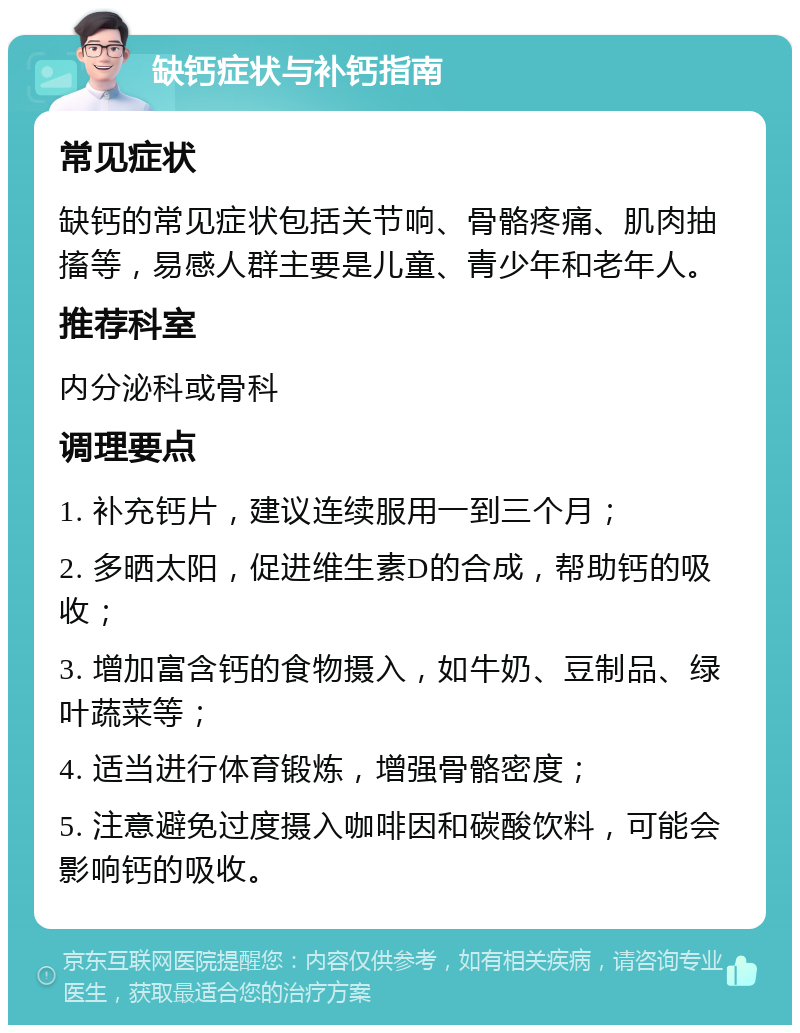 缺钙症状与补钙指南 常见症状 缺钙的常见症状包括关节响、骨骼疼痛、肌肉抽搐等，易感人群主要是儿童、青少年和老年人。 推荐科室 内分泌科或骨科 调理要点 1. 补充钙片，建议连续服用一到三个月； 2. 多晒太阳，促进维生素D的合成，帮助钙的吸收； 3. 增加富含钙的食物摄入，如牛奶、豆制品、绿叶蔬菜等； 4. 适当进行体育锻炼，增强骨骼密度； 5. 注意避免过度摄入咖啡因和碳酸饮料，可能会影响钙的吸收。