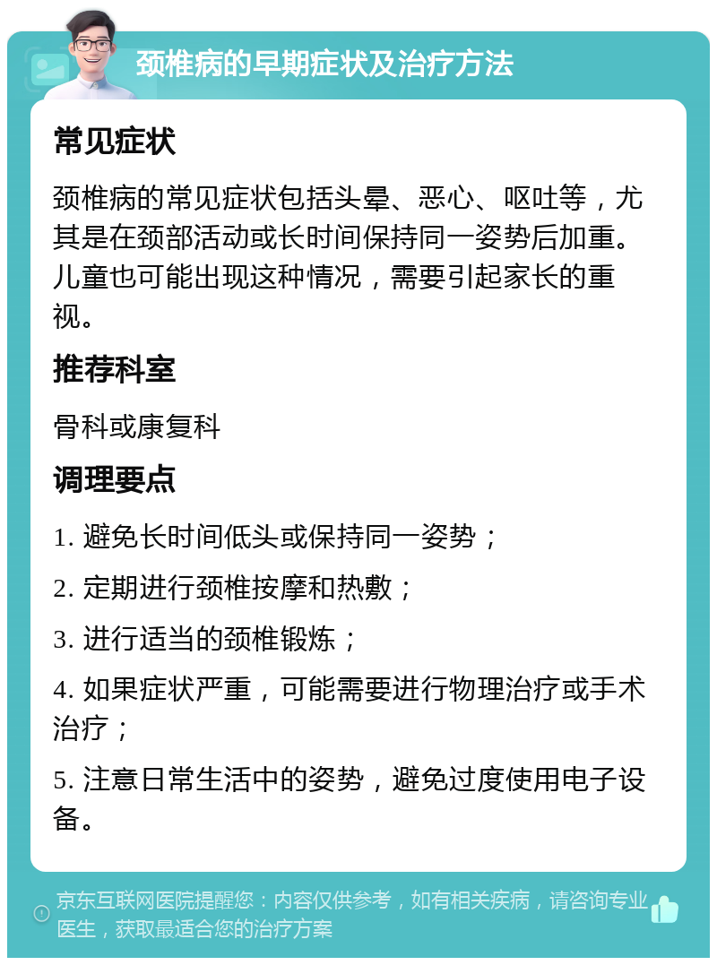 颈椎病的早期症状及治疗方法 常见症状 颈椎病的常见症状包括头晕、恶心、呕吐等，尤其是在颈部活动或长时间保持同一姿势后加重。儿童也可能出现这种情况，需要引起家长的重视。 推荐科室 骨科或康复科 调理要点 1. 避免长时间低头或保持同一姿势； 2. 定期进行颈椎按摩和热敷； 3. 进行适当的颈椎锻炼； 4. 如果症状严重，可能需要进行物理治疗或手术治疗； 5. 注意日常生活中的姿势，避免过度使用电子设备。