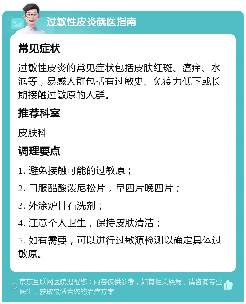 过敏性皮炎就医指南 常见症状 过敏性皮炎的常见症状包括皮肤红斑、瘙痒、水泡等，易感人群包括有过敏史、免疫力低下或长期接触过敏原的人群。 推荐科室 皮肤科 调理要点 1. 避免接触可能的过敏原； 2. 口服醋酸泼尼松片，早四片晚四片； 3. 外涂炉甘石洗剂； 4. 注意个人卫生，保持皮肤清洁； 5. 如有需要，可以进行过敏源检测以确定具体过敏原。