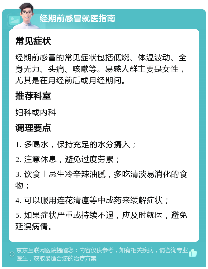 经期前感冒就医指南 常见症状 经期前感冒的常见症状包括低烧、体温波动、全身无力、头痛、咳嗽等。易感人群主要是女性，尤其是在月经前后或月经期间。 推荐科室 妇科或内科 调理要点 1. 多喝水，保持充足的水分摄入； 2. 注意休息，避免过度劳累； 3. 饮食上忌生冷辛辣油腻，多吃清淡易消化的食物； 4. 可以服用连花清瘟等中成药来缓解症状； 5. 如果症状严重或持续不退，应及时就医，避免延误病情。