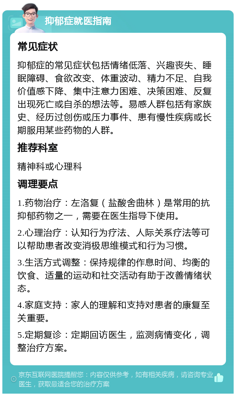 抑郁症就医指南 常见症状 抑郁症的常见症状包括情绪低落、兴趣丧失、睡眠障碍、食欲改变、体重波动、精力不足、自我价值感下降、集中注意力困难、决策困难、反复出现死亡或自杀的想法等。易感人群包括有家族史、经历过创伤或压力事件、患有慢性疾病或长期服用某些药物的人群。 推荐科室 精神科或心理科 调理要点 1.药物治疗：左洛复（盐酸舍曲林）是常用的抗抑郁药物之一，需要在医生指导下使用。 2.心理治疗：认知行为疗法、人际关系疗法等可以帮助患者改变消极思维模式和行为习惯。 3.生活方式调整：保持规律的作息时间、均衡的饮食、适量的运动和社交活动有助于改善情绪状态。 4.家庭支持：家人的理解和支持对患者的康复至关重要。 5.定期复诊：定期回访医生，监测病情变化，调整治疗方案。