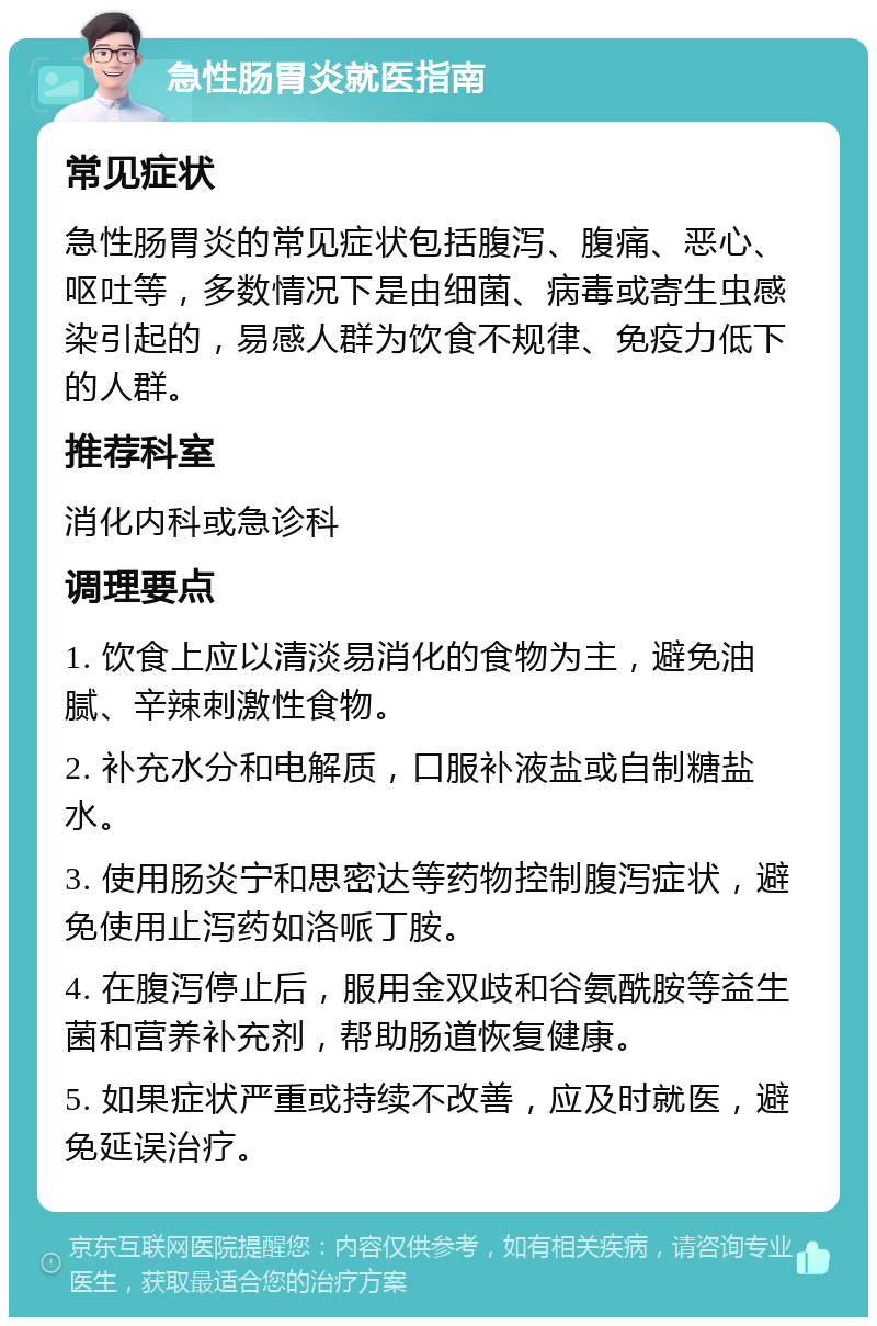 急性肠胃炎就医指南 常见症状 急性肠胃炎的常见症状包括腹泻、腹痛、恶心、呕吐等，多数情况下是由细菌、病毒或寄生虫感染引起的，易感人群为饮食不规律、免疫力低下的人群。 推荐科室 消化内科或急诊科 调理要点 1. 饮食上应以清淡易消化的食物为主，避免油腻、辛辣刺激性食物。 2. 补充水分和电解质，口服补液盐或自制糖盐水。 3. 使用肠炎宁和思密达等药物控制腹泻症状，避免使用止泻药如洛哌丁胺。 4. 在腹泻停止后，服用金双歧和谷氨酰胺等益生菌和营养补充剂，帮助肠道恢复健康。 5. 如果症状严重或持续不改善，应及时就医，避免延误治疗。