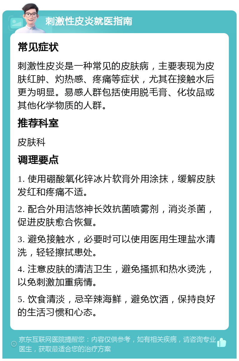 刺激性皮炎就医指南 常见症状 刺激性皮炎是一种常见的皮肤病，主要表现为皮肤红肿、灼热感、疼痛等症状，尤其在接触水后更为明显。易感人群包括使用脱毛膏、化妆品或其他化学物质的人群。 推荐科室 皮肤科 调理要点 1. 使用硼酸氧化锌冰片软膏外用涂抹，缓解皮肤发红和疼痛不适。 2. 配合外用洁悠神长效抗菌喷雾剂，消炎杀菌，促进皮肤愈合恢复。 3. 避免接触水，必要时可以使用医用生理盐水清洗，轻轻擦拭患处。 4. 注意皮肤的清洁卫生，避免搔抓和热水烫洗，以免刺激加重病情。 5. 饮食清淡，忌辛辣海鲜，避免饮酒，保持良好的生活习惯和心态。