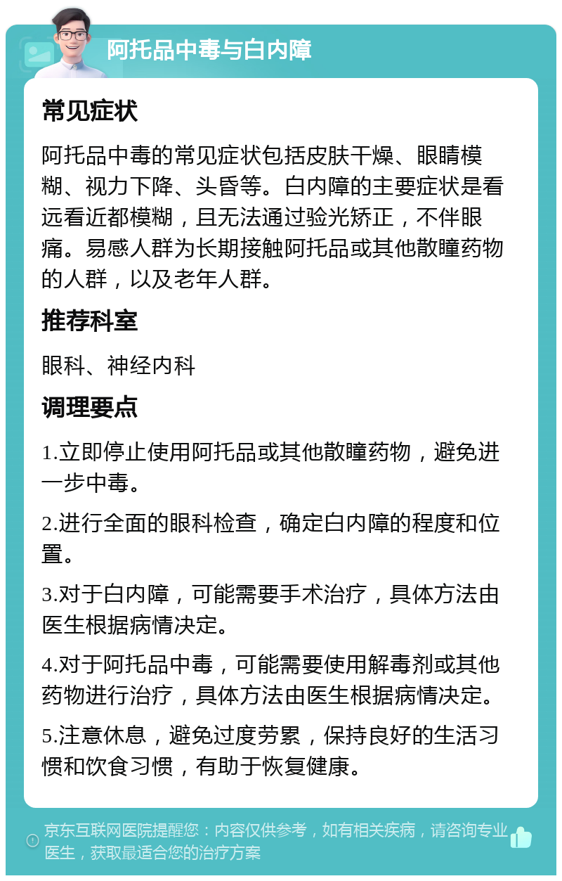 阿托品中毒与白内障 常见症状 阿托品中毒的常见症状包括皮肤干燥、眼睛模糊、视力下降、头昏等。白内障的主要症状是看远看近都模糊，且无法通过验光矫正，不伴眼痛。易感人群为长期接触阿托品或其他散瞳药物的人群，以及老年人群。 推荐科室 眼科、神经内科 调理要点 1.立即停止使用阿托品或其他散瞳药物，避免进一步中毒。 2.进行全面的眼科检查，确定白内障的程度和位置。 3.对于白内障，可能需要手术治疗，具体方法由医生根据病情决定。 4.对于阿托品中毒，可能需要使用解毒剂或其他药物进行治疗，具体方法由医生根据病情决定。 5.注意休息，避免过度劳累，保持良好的生活习惯和饮食习惯，有助于恢复健康。