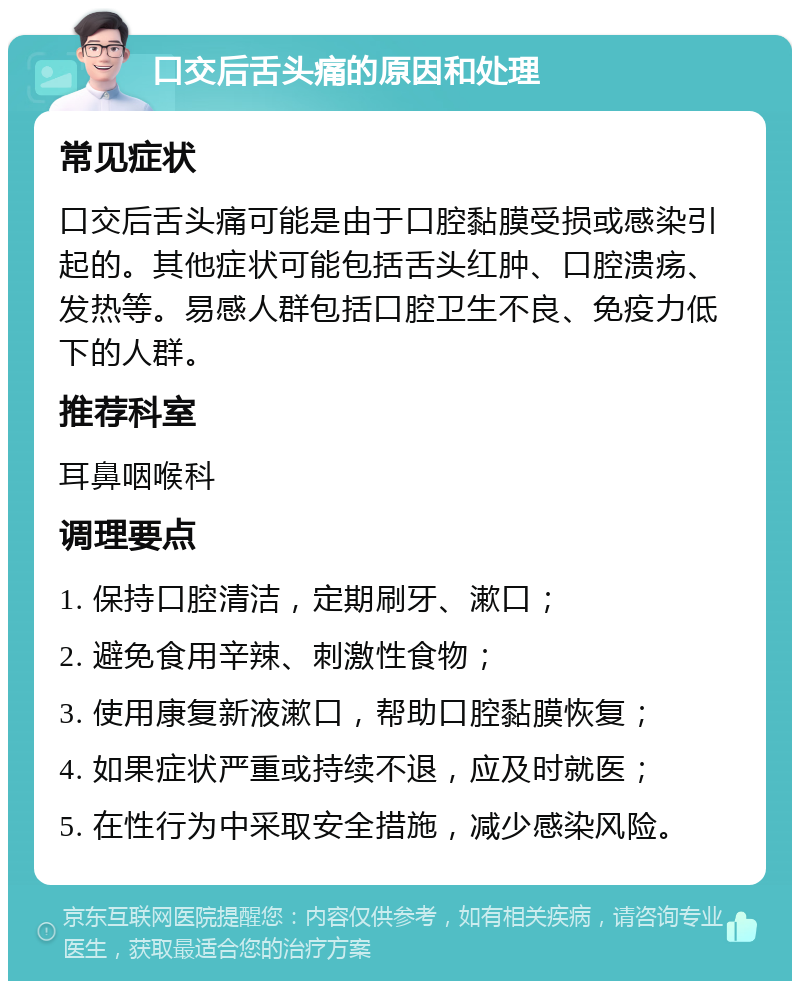 口交后舌头痛的原因和处理 常见症状 口交后舌头痛可能是由于口腔黏膜受损或感染引起的。其他症状可能包括舌头红肿、口腔溃疡、发热等。易感人群包括口腔卫生不良、免疫力低下的人群。 推荐科室 耳鼻咽喉科 调理要点 1. 保持口腔清洁，定期刷牙、漱口； 2. 避免食用辛辣、刺激性食物； 3. 使用康复新液漱口，帮助口腔黏膜恢复； 4. 如果症状严重或持续不退，应及时就医； 5. 在性行为中采取安全措施，减少感染风险。