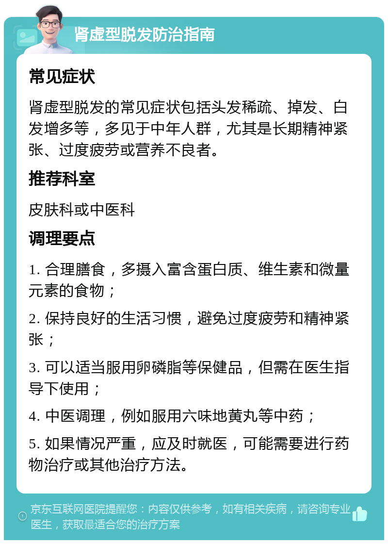 肾虚型脱发防治指南 常见症状 肾虚型脱发的常见症状包括头发稀疏、掉发、白发增多等，多见于中年人群，尤其是长期精神紧张、过度疲劳或营养不良者。 推荐科室 皮肤科或中医科 调理要点 1. 合理膳食，多摄入富含蛋白质、维生素和微量元素的食物； 2. 保持良好的生活习惯，避免过度疲劳和精神紧张； 3. 可以适当服用卵磷脂等保健品，但需在医生指导下使用； 4. 中医调理，例如服用六味地黄丸等中药； 5. 如果情况严重，应及时就医，可能需要进行药物治疗或其他治疗方法。