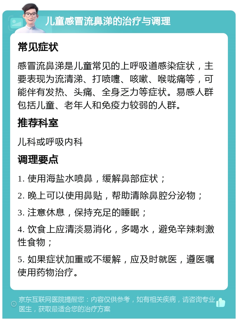 儿童感冒流鼻涕的治疗与调理 常见症状 感冒流鼻涕是儿童常见的上呼吸道感染症状，主要表现为流清涕、打喷嚏、咳嗽、喉咙痛等，可能伴有发热、头痛、全身乏力等症状。易感人群包括儿童、老年人和免疫力较弱的人群。 推荐科室 儿科或呼吸内科 调理要点 1. 使用海盐水喷鼻，缓解鼻部症状； 2. 晚上可以使用鼻贴，帮助清除鼻腔分泌物； 3. 注意休息，保持充足的睡眠； 4. 饮食上应清淡易消化，多喝水，避免辛辣刺激性食物； 5. 如果症状加重或不缓解，应及时就医，遵医嘱使用药物治疗。