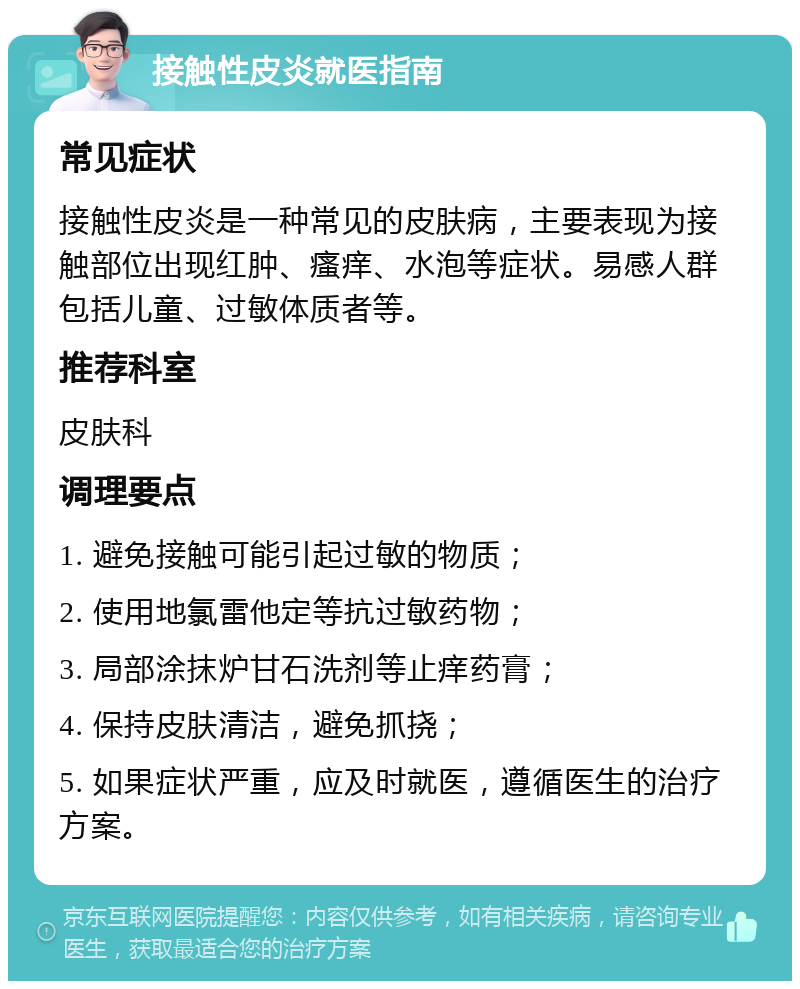 接触性皮炎就医指南 常见症状 接触性皮炎是一种常见的皮肤病，主要表现为接触部位出现红肿、瘙痒、水泡等症状。易感人群包括儿童、过敏体质者等。 推荐科室 皮肤科 调理要点 1. 避免接触可能引起过敏的物质； 2. 使用地氯雷他定等抗过敏药物； 3. 局部涂抹炉甘石洗剂等止痒药膏； 4. 保持皮肤清洁，避免抓挠； 5. 如果症状严重，应及时就医，遵循医生的治疗方案。