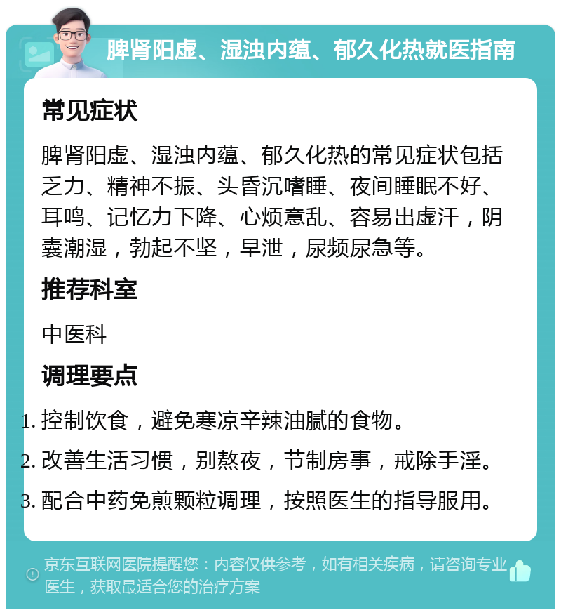 脾肾阳虚、湿浊内蕴、郁久化热就医指南 常见症状 脾肾阳虚、湿浊内蕴、郁久化热的常见症状包括乏力、精神不振、头昏沉嗜睡、夜间睡眠不好、耳鸣、记忆力下降、心烦意乱、容易出虚汗，阴囊潮湿，勃起不坚，早泄，尿频尿急等。 推荐科室 中医科 调理要点 控制饮食，避免寒凉辛辣油腻的食物。 改善生活习惯，别熬夜，节制房事，戒除手淫。 配合中药免煎颗粒调理，按照医生的指导服用。