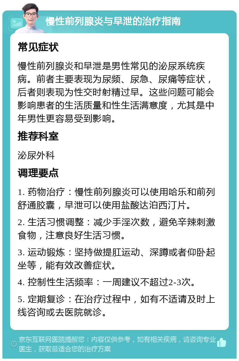 慢性前列腺炎与早泄的治疗指南 常见症状 慢性前列腺炎和早泄是男性常见的泌尿系统疾病。前者主要表现为尿频、尿急、尿痛等症状，后者则表现为性交时射精过早。这些问题可能会影响患者的生活质量和性生活满意度，尤其是中年男性更容易受到影响。 推荐科室 泌尿外科 调理要点 1. 药物治疗：慢性前列腺炎可以使用哈乐和前列舒通胶囊，早泄可以使用盐酸达泊西汀片。 2. 生活习惯调整：减少手淫次数，避免辛辣刺激食物，注意良好生活习惯。 3. 运动锻炼：坚持做提肛运动、深蹲或者仰卧起坐等，能有效改善症状。 4. 控制性生活频率：一周建议不超过2-3次。 5. 定期复诊：在治疗过程中，如有不适请及时上线咨询或去医院就诊。