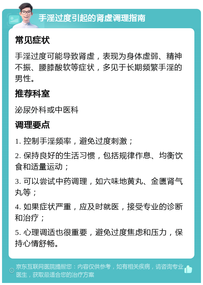 手淫过度引起的肾虚调理指南 常见症状 手淫过度可能导致肾虚，表现为身体虚弱、精神不振、腰膝酸软等症状，多见于长期频繁手淫的男性。 推荐科室 泌尿外科或中医科 调理要点 1. 控制手淫频率，避免过度刺激； 2. 保持良好的生活习惯，包括规律作息、均衡饮食和适量运动； 3. 可以尝试中药调理，如六味地黄丸、金匮肾气丸等； 4. 如果症状严重，应及时就医，接受专业的诊断和治疗； 5. 心理调适也很重要，避免过度焦虑和压力，保持心情舒畅。