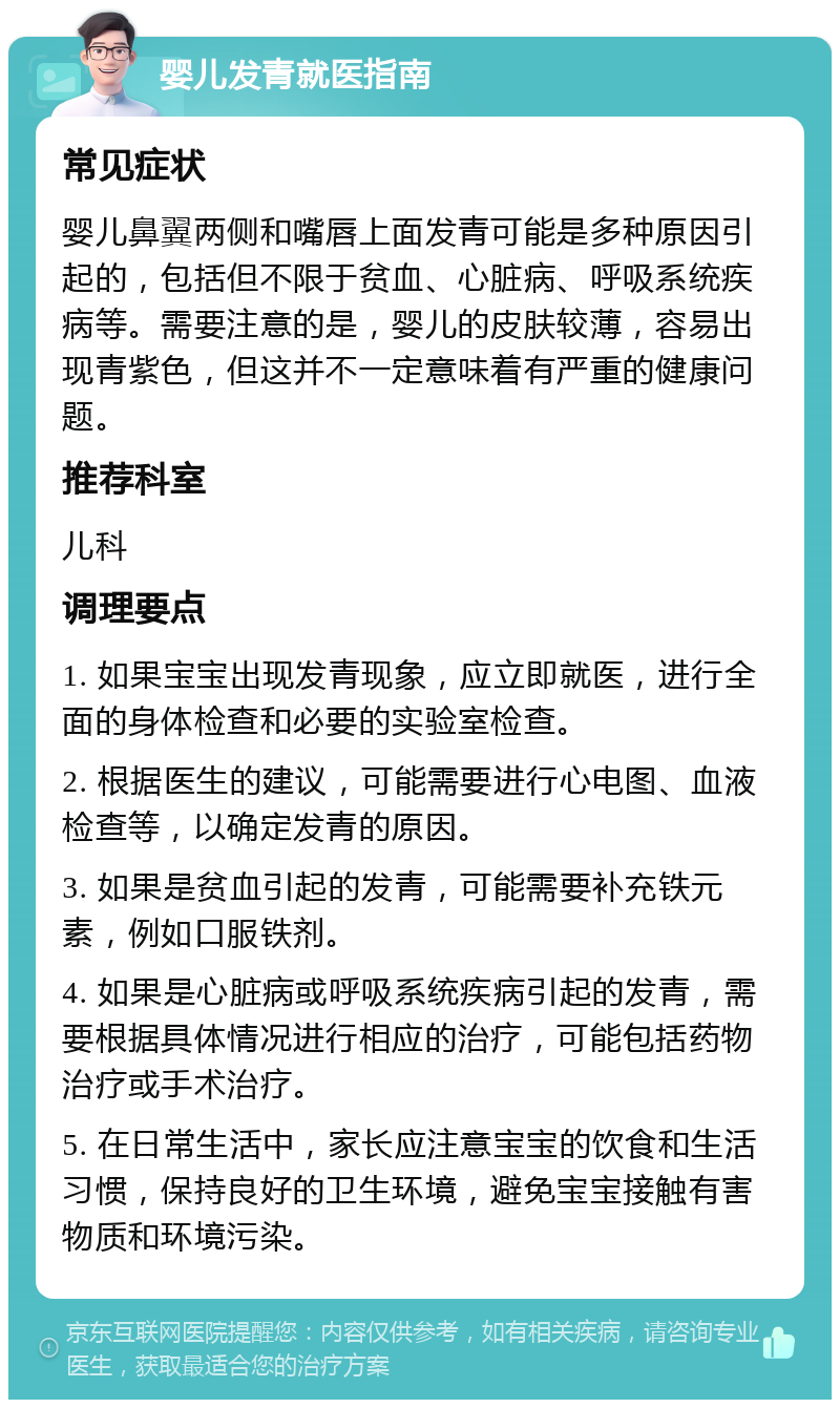 婴儿发青就医指南 常见症状 婴儿鼻翼两侧和嘴唇上面发青可能是多种原因引起的，包括但不限于贫血、心脏病、呼吸系统疾病等。需要注意的是，婴儿的皮肤较薄，容易出现青紫色，但这并不一定意味着有严重的健康问题。 推荐科室 儿科 调理要点 1. 如果宝宝出现发青现象，应立即就医，进行全面的身体检查和必要的实验室检查。 2. 根据医生的建议，可能需要进行心电图、血液检查等，以确定发青的原因。 3. 如果是贫血引起的发青，可能需要补充铁元素，例如口服铁剂。 4. 如果是心脏病或呼吸系统疾病引起的发青，需要根据具体情况进行相应的治疗，可能包括药物治疗或手术治疗。 5. 在日常生活中，家长应注意宝宝的饮食和生活习惯，保持良好的卫生环境，避免宝宝接触有害物质和环境污染。