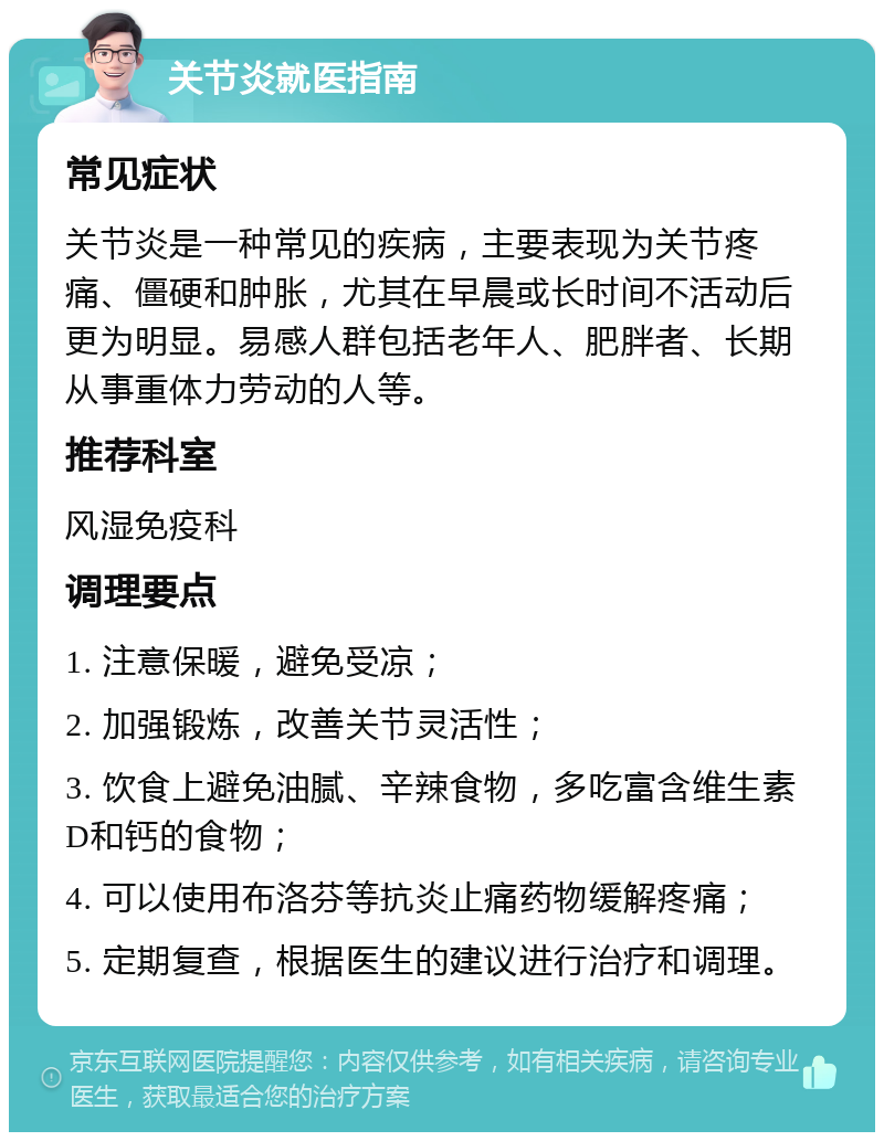 关节炎就医指南 常见症状 关节炎是一种常见的疾病，主要表现为关节疼痛、僵硬和肿胀，尤其在早晨或长时间不活动后更为明显。易感人群包括老年人、肥胖者、长期从事重体力劳动的人等。 推荐科室 风湿免疫科 调理要点 1. 注意保暖，避免受凉； 2. 加强锻炼，改善关节灵活性； 3. 饮食上避免油腻、辛辣食物，多吃富含维生素D和钙的食物； 4. 可以使用布洛芬等抗炎止痛药物缓解疼痛； 5. 定期复查，根据医生的建议进行治疗和调理。