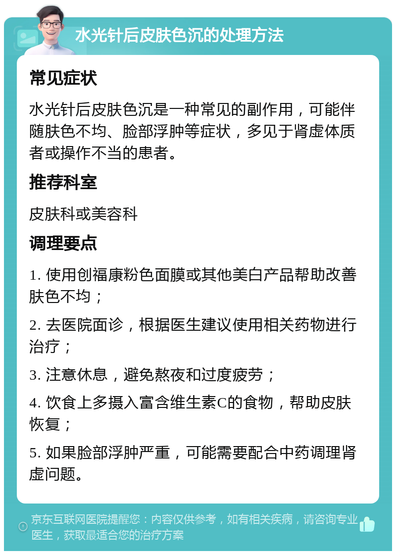 水光针后皮肤色沉的处理方法 常见症状 水光针后皮肤色沉是一种常见的副作用，可能伴随肤色不均、脸部浮肿等症状，多见于肾虚体质者或操作不当的患者。 推荐科室 皮肤科或美容科 调理要点 1. 使用创福康粉色面膜或其他美白产品帮助改善肤色不均； 2. 去医院面诊，根据医生建议使用相关药物进行治疗； 3. 注意休息，避免熬夜和过度疲劳； 4. 饮食上多摄入富含维生素C的食物，帮助皮肤恢复； 5. 如果脸部浮肿严重，可能需要配合中药调理肾虚问题。