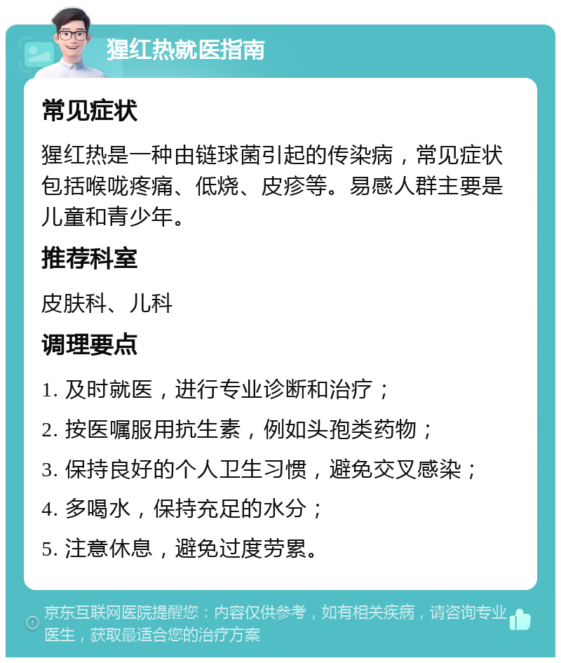 猩红热就医指南 常见症状 猩红热是一种由链球菌引起的传染病，常见症状包括喉咙疼痛、低烧、皮疹等。易感人群主要是儿童和青少年。 推荐科室 皮肤科、儿科 调理要点 1. 及时就医，进行专业诊断和治疗； 2. 按医嘱服用抗生素，例如头孢类药物； 3. 保持良好的个人卫生习惯，避免交叉感染； 4. 多喝水，保持充足的水分； 5. 注意休息，避免过度劳累。