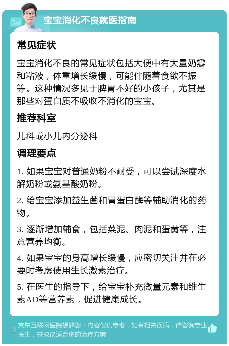 宝宝消化不良就医指南 常见症状 宝宝消化不良的常见症状包括大便中有大量奶瓣和粘液，体重增长缓慢，可能伴随着食欲不振等。这种情况多见于脾胃不好的小孩子，尤其是那些对蛋白质不吸收不消化的宝宝。 推荐科室 儿科或小儿内分泌科 调理要点 1. 如果宝宝对普通奶粉不耐受，可以尝试深度水解奶粉或氨基酸奶粉。 2. 给宝宝添加益生菌和胃蛋白酶等辅助消化的药物。 3. 逐渐增加辅食，包括菜泥、肉泥和蛋黄等，注意营养均衡。 4. 如果宝宝的身高增长缓慢，应密切关注并在必要时考虑使用生长激素治疗。 5. 在医生的指导下，给宝宝补充微量元素和维生素AD等营养素，促进健康成长。