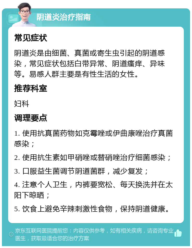 阴道炎治疗指南 常见症状 阴道炎是由细菌、真菌或寄生虫引起的阴道感染，常见症状包括白带异常、阴道瘙痒、异味等。易感人群主要是有性生活的女性。 推荐科室 妇科 调理要点 1. 使用抗真菌药物如克霉唑或伊曲康唑治疗真菌感染； 2. 使用抗生素如甲硝唑或替硝唑治疗细菌感染； 3. 口服益生菌调节阴道菌群，减少复发； 4. 注意个人卫生，内裤要宽松、每天换洗并在太阳下晾晒； 5. 饮食上避免辛辣刺激性食物，保持阴道健康。