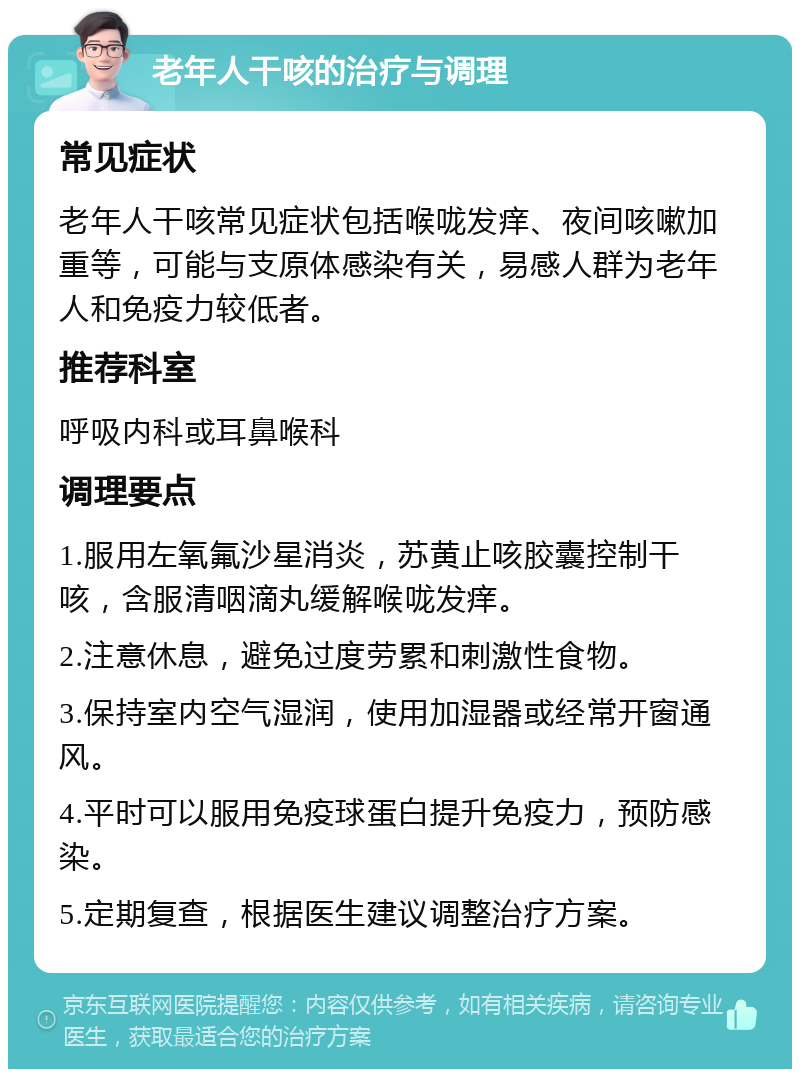 老年人干咳的治疗与调理 常见症状 老年人干咳常见症状包括喉咙发痒、夜间咳嗽加重等，可能与支原体感染有关，易感人群为老年人和免疫力较低者。 推荐科室 呼吸内科或耳鼻喉科 调理要点 1.服用左氧氟沙星消炎，苏黄止咳胶囊控制干咳，含服清咽滴丸缓解喉咙发痒。 2.注意休息，避免过度劳累和刺激性食物。 3.保持室内空气湿润，使用加湿器或经常开窗通风。 4.平时可以服用免疫球蛋白提升免疫力，预防感染。 5.定期复查，根据医生建议调整治疗方案。