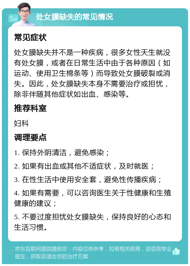 处女膜缺失的常见情况 常见症状 处女膜缺失并不是一种疾病，很多女性天生就没有处女膜，或者在日常生活中由于各种原因（如运动、使用卫生棉条等）而导致处女膜破裂或消失。因此，处女膜缺失本身不需要治疗或担忧，除非伴随其他症状如出血、感染等。 推荐科室 妇科 调理要点 1. 保持外阴清洁，避免感染； 2. 如果有出血或其他不适症状，及时就医； 3. 在性生活中使用安全套，避免性传播疾病； 4. 如果有需要，可以咨询医生关于性健康和生殖健康的建议； 5. 不要过度担忧处女膜缺失，保持良好的心态和生活习惯。