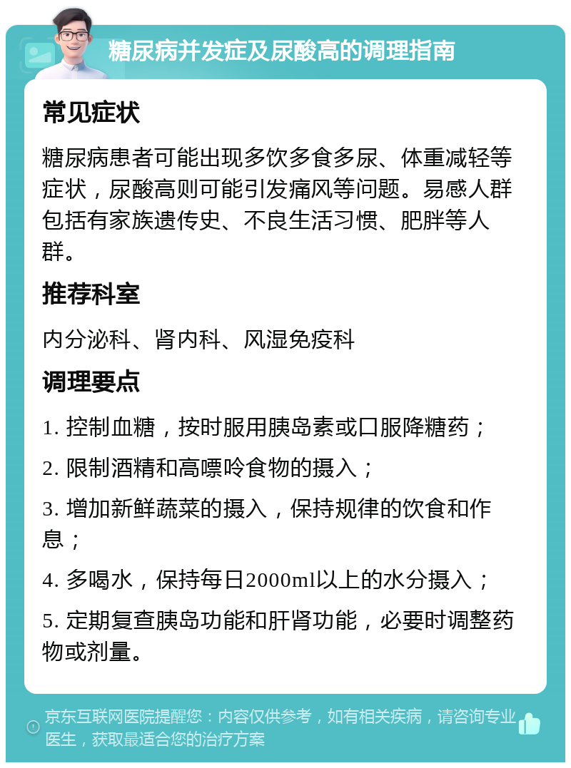 糖尿病并发症及尿酸高的调理指南 常见症状 糖尿病患者可能出现多饮多食多尿、体重减轻等症状，尿酸高则可能引发痛风等问题。易感人群包括有家族遗传史、不良生活习惯、肥胖等人群。 推荐科室 内分泌科、肾内科、风湿免疫科 调理要点 1. 控制血糖，按时服用胰岛素或口服降糖药； 2. 限制酒精和高嘌呤食物的摄入； 3. 增加新鲜蔬菜的摄入，保持规律的饮食和作息； 4. 多喝水，保持每日2000ml以上的水分摄入； 5. 定期复查胰岛功能和肝肾功能，必要时调整药物或剂量。