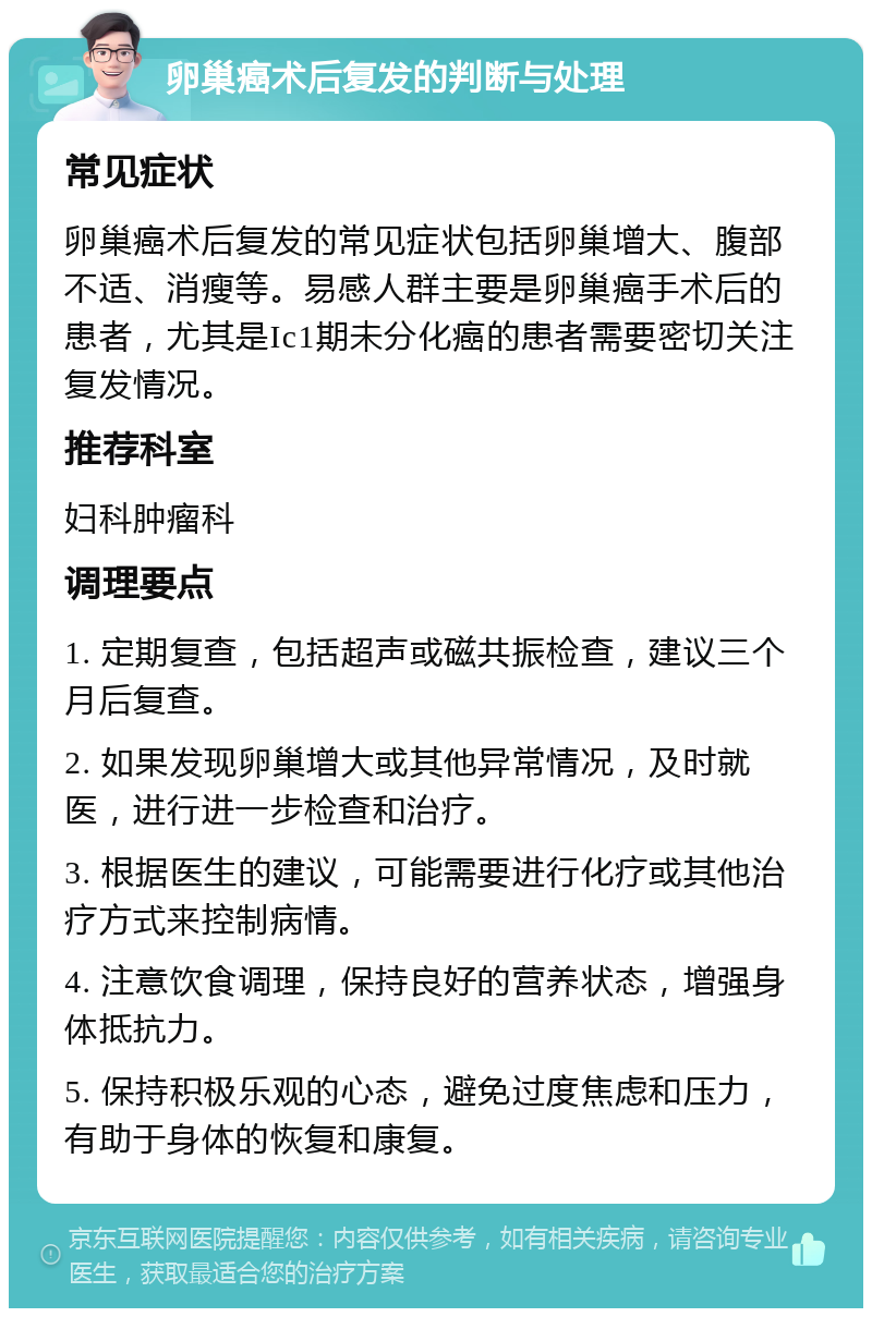 卵巢癌术后复发的判断与处理 常见症状 卵巢癌术后复发的常见症状包括卵巢增大、腹部不适、消瘦等。易感人群主要是卵巢癌手术后的患者，尤其是Ic1期未分化癌的患者需要密切关注复发情况。 推荐科室 妇科肿瘤科 调理要点 1. 定期复查，包括超声或磁共振检查，建议三个月后复查。 2. 如果发现卵巢增大或其他异常情况，及时就医，进行进一步检查和治疗。 3. 根据医生的建议，可能需要进行化疗或其他治疗方式来控制病情。 4. 注意饮食调理，保持良好的营养状态，增强身体抵抗力。 5. 保持积极乐观的心态，避免过度焦虑和压力，有助于身体的恢复和康复。